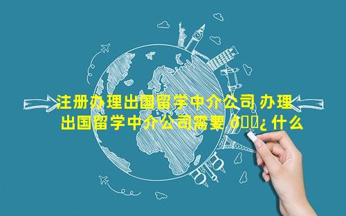 注册办理出国留学中介公司 办理出国留学中介公司需要 🌿 什么资质